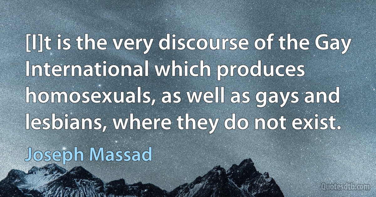 [I]t is the very discourse of the Gay International which produces homosexuals, as well as gays and lesbians, where they do not exist. (Joseph Massad)