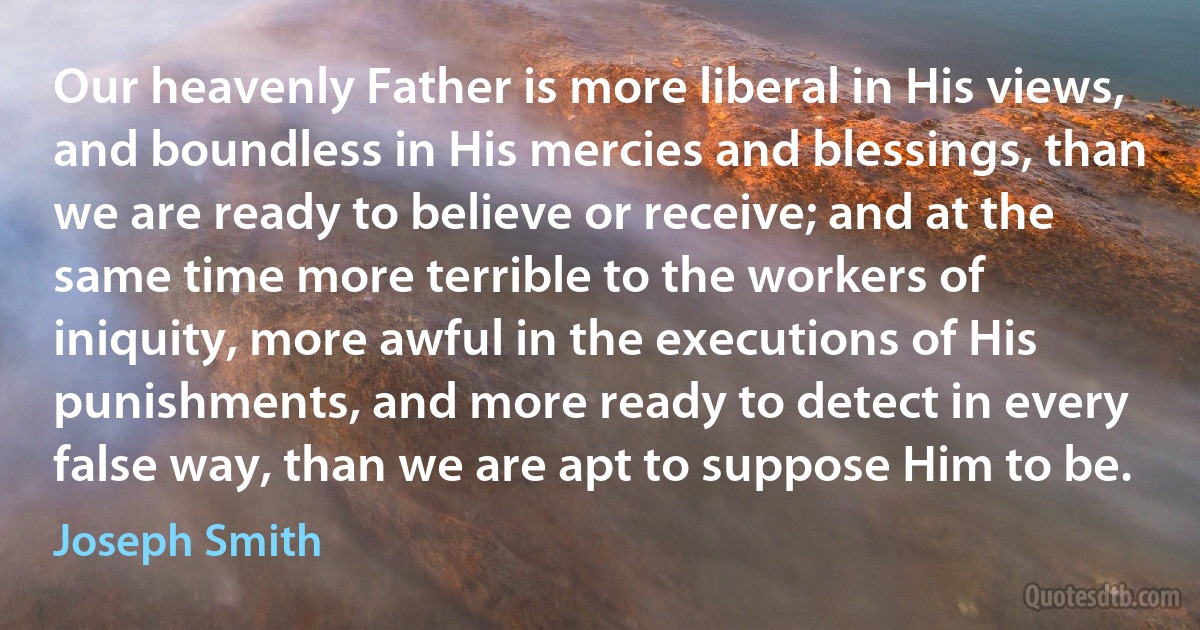 Our heavenly Father is more liberal in His views, and boundless in His mercies and blessings, than we are ready to believe or receive; and at the same time more terrible to the workers of iniquity, more awful in the executions of His punishments, and more ready to detect in every false way, than we are apt to suppose Him to be. (Joseph Smith)