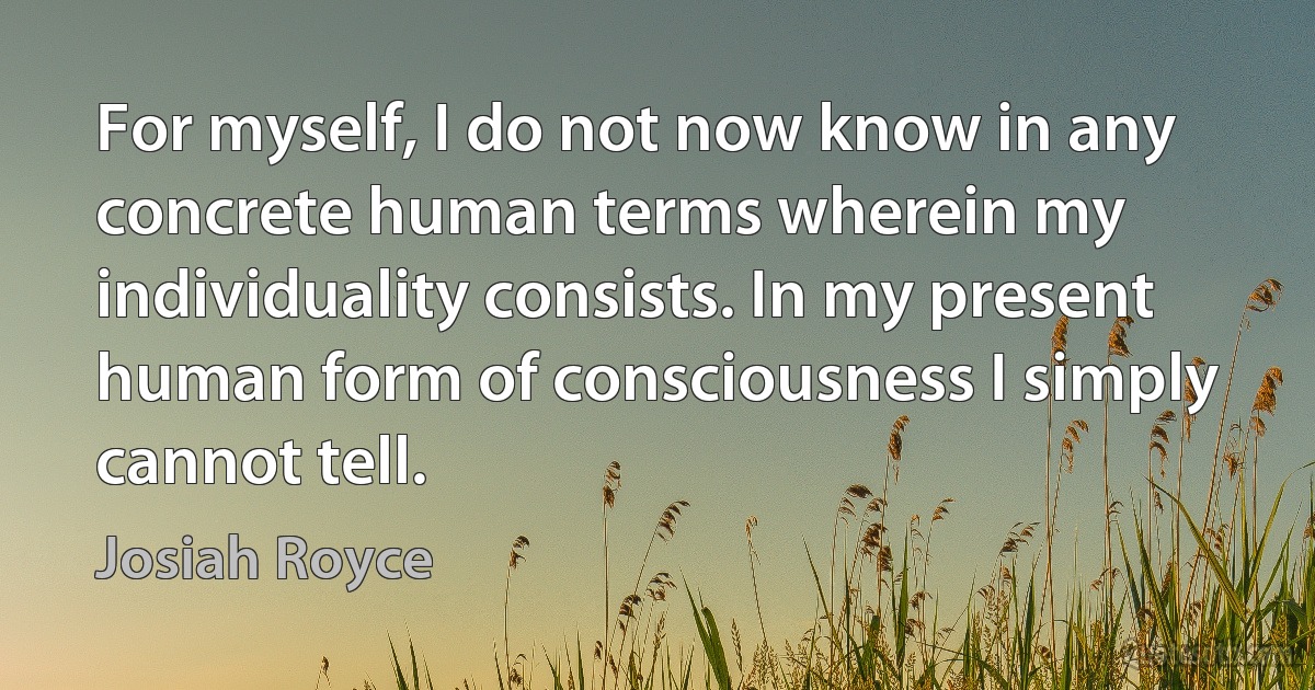 For myself, I do not now know in any concrete human terms wherein my individuality consists. In my present human form of consciousness I simply cannot tell. (Josiah Royce)