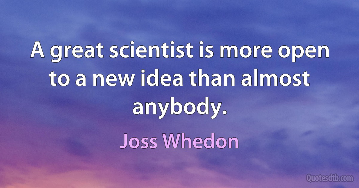 A great scientist is more open to a new idea than almost anybody. (Joss Whedon)