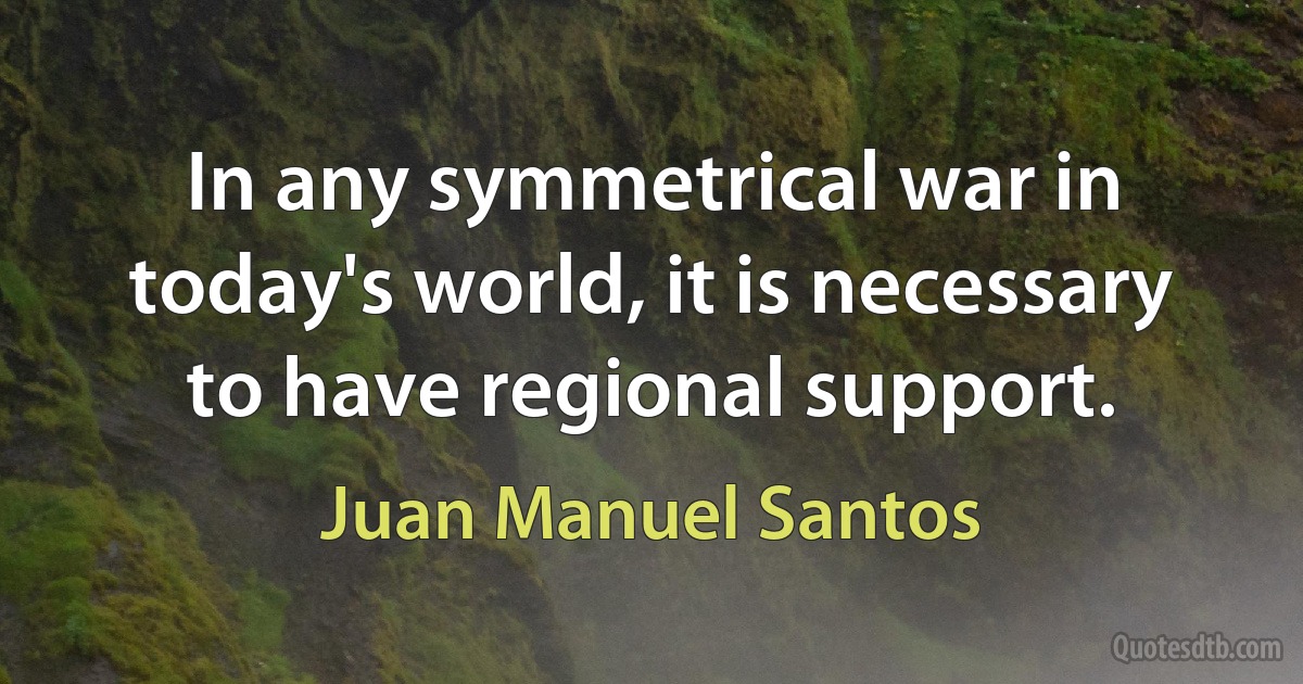 In any symmetrical war in today's world, it is necessary to have regional support. (Juan Manuel Santos)