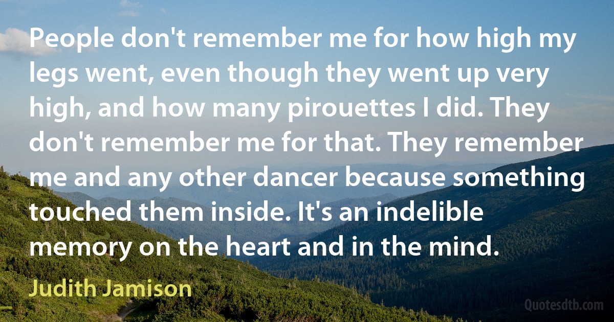 People don't remember me for how high my legs went, even though they went up very high, and how many pirouettes I did. They don't remember me for that. They remember me and any other dancer because something touched them inside. It's an indelible memory on the heart and in the mind. (Judith Jamison)