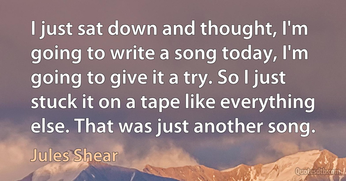 I just sat down and thought, I'm going to write a song today, I'm going to give it a try. So I just stuck it on a tape like everything else. That was just another song. (Jules Shear)