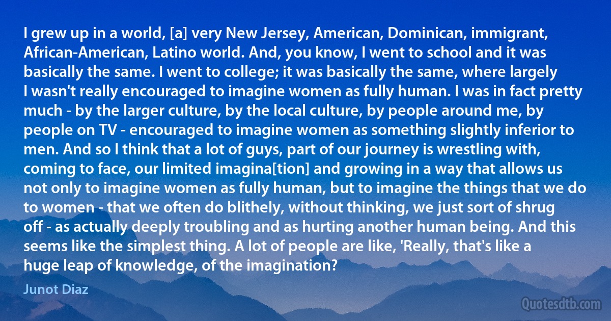 I grew up in a world, [a] very New Jersey, American, Dominican, immigrant, African-American, Latino world. And, you know, I went to school and it was basically the same. I went to college; it was basically the same, where largely I wasn't really encouraged to imagine women as fully human. I was in fact pretty much - by the larger culture, by the local culture, by people around me, by people on TV - encouraged to imagine women as something slightly inferior to men. And so I think that a lot of guys, part of our journey is wrestling with, coming to face, our limited imagina[tion] and growing in a way that allows us not only to imagine women as fully human, but to imagine the things that we do to women - that we often do blithely, without thinking, we just sort of shrug off - as actually deeply troubling and as hurting another human being. And this seems like the simplest thing. A lot of people are like, 'Really, that's like a huge leap of knowledge, of the imagination? (Junot Diaz)