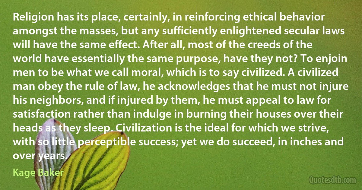 Religion has its place, certainly, in reinforcing ethical behavior amongst the masses, but any sufficiently enlightened secular laws will have the same effect. After all, most of the creeds of the world have essentially the same purpose, have they not? To enjoin men to be what we call moral, which is to say civilized. A civilized man obey the rule of law, he acknowledges that he must not injure his neighbors, and if injured by them, he must appeal to law for satisfaction rather than indulge in burning their houses over their heads as they sleep. Civilization is the ideal for which we strive, with so little perceptible success; yet we do succeed, in inches and over years. (Kage Baker)