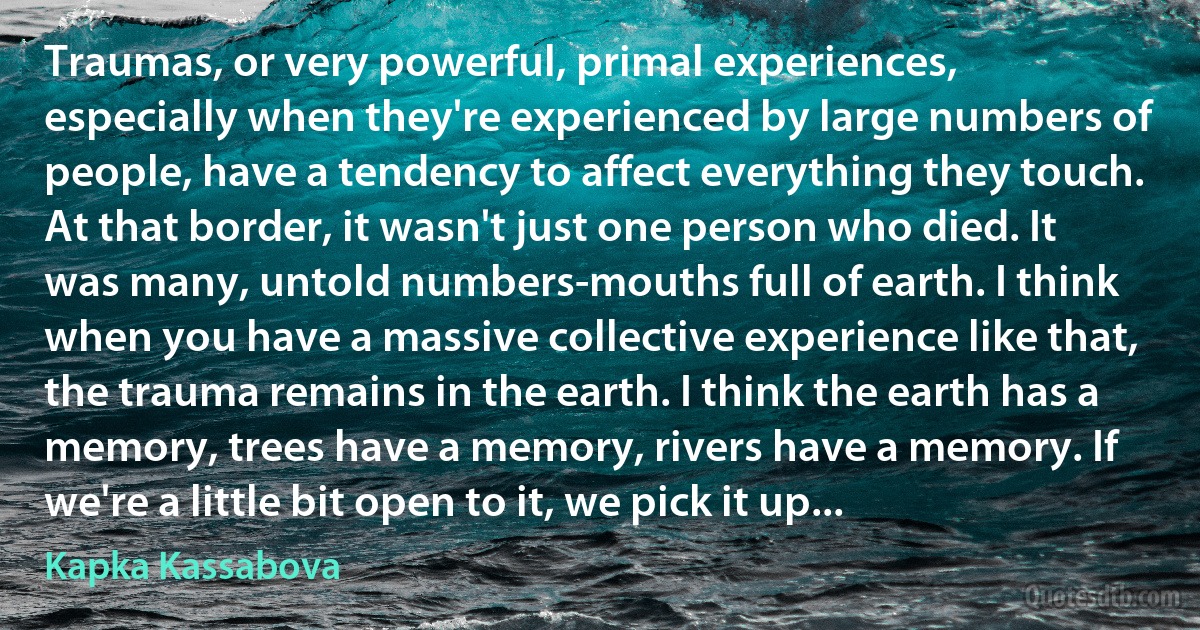 Traumas, or very powerful, primal experiences, especially when they're experienced by large numbers of people, have a tendency to affect everything they touch. At that border, it wasn't just one person who died. It was many, untold numbers-mouths full of earth. I think when you have a massive collective experience like that, the trauma remains in the earth. I think the earth has a memory, trees have a memory, rivers have a memory. If we're a little bit open to it, we pick it up... (Kapka Kassabova)