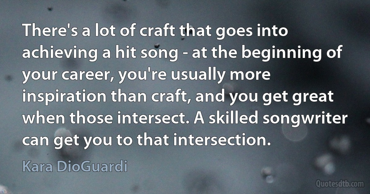 There's a lot of craft that goes into achieving a hit song - at the beginning of your career, you're usually more inspiration than craft, and you get great when those intersect. A skilled songwriter can get you to that intersection. (Kara DioGuardi)