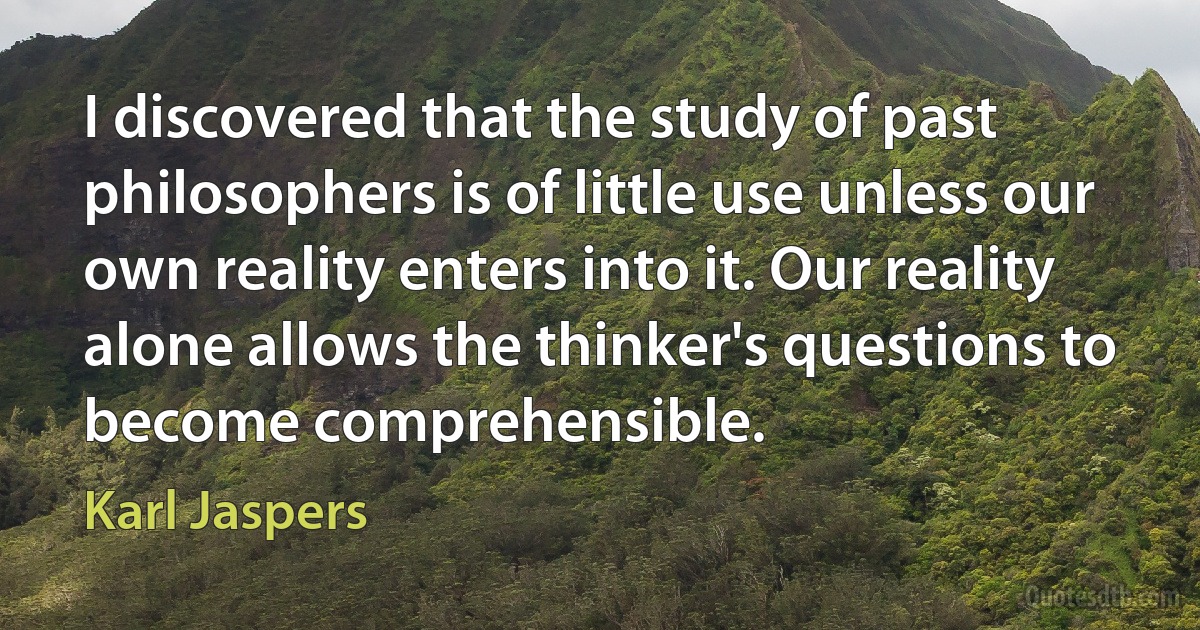 I discovered that the study of past philosophers is of little use unless our own reality enters into it. Our reality alone allows the thinker's questions to become comprehensible. (Karl Jaspers)