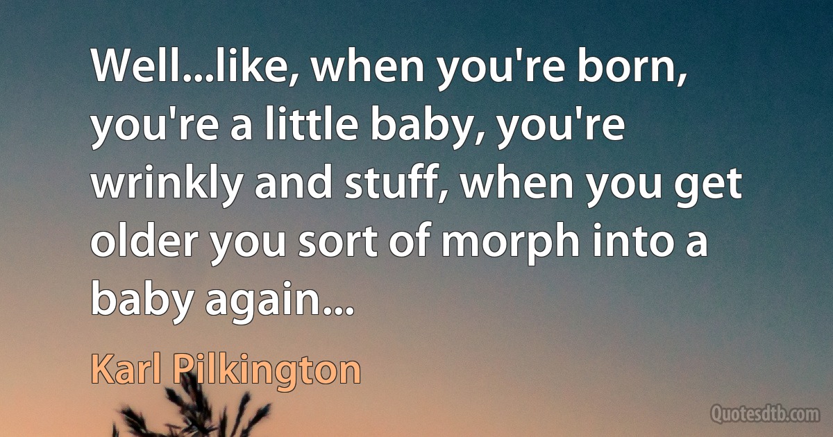 Well...like, when you're born, you're a little baby, you're wrinkly and stuff, when you get older you sort of morph into a baby again... (Karl Pilkington)