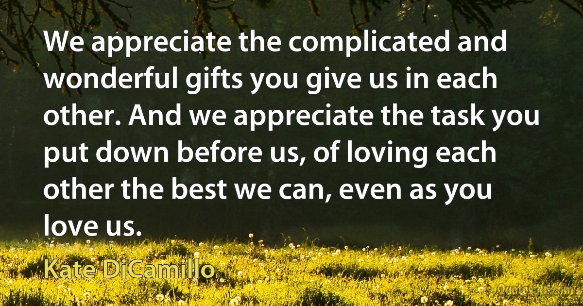 We appreciate the complicated and wonderful gifts you give us in each other. And we appreciate the task you put down before us, of loving each other the best we can, even as you love us. (Kate DiCamillo)