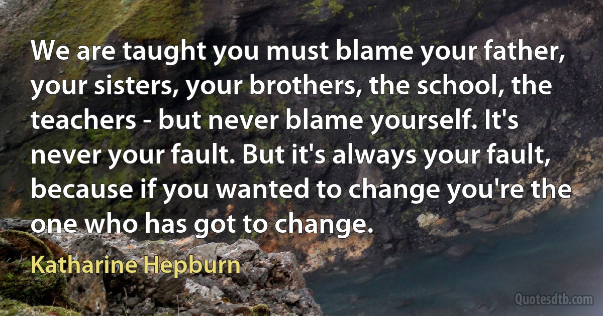 We are taught you must blame your father, your sisters, your brothers, the school, the teachers - but never blame yourself. It's never your fault. But it's always your fault, because if you wanted to change you're the one who has got to change. (Katharine Hepburn)