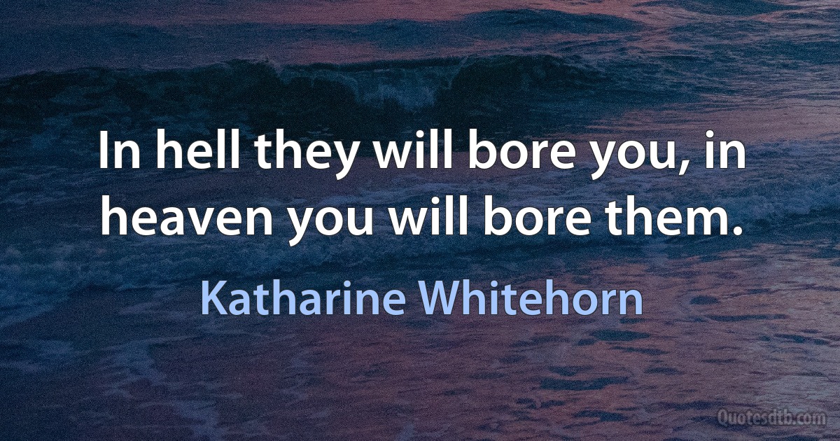 In hell they will bore you, in heaven you will bore them. (Katharine Whitehorn)