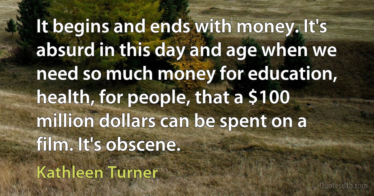 It begins and ends with money. It's absurd in this day and age when we need so much money for education, health, for people, that a $100 million dollars can be spent on a film. It's obscene. (Kathleen Turner)