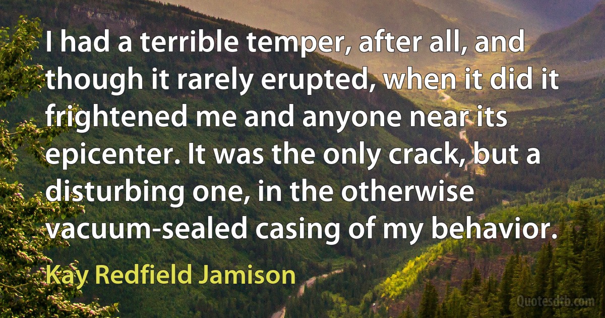 I had a terrible temper, after all, and though it rarely erupted, when it did it frightened me and anyone near its epicenter. It was the only crack, but a disturbing one, in the otherwise vacuum-sealed casing of my behavior. (Kay Redfield Jamison)