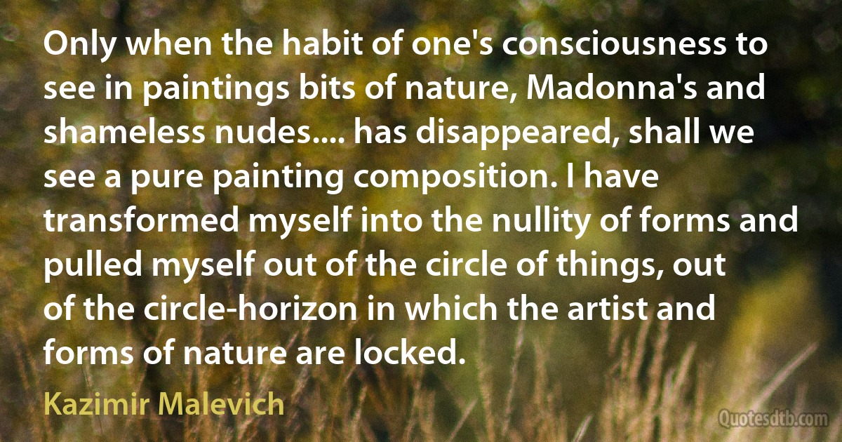 Only when the habit of one's consciousness to see in paintings bits of nature, Madonna's and shameless nudes.... has disappeared, shall we see a pure painting composition. I have transformed myself into the nullity of forms and pulled myself out of the circle of things, out of the circle-horizon in which the artist and forms of nature are locked. (Kazimir Malevich)