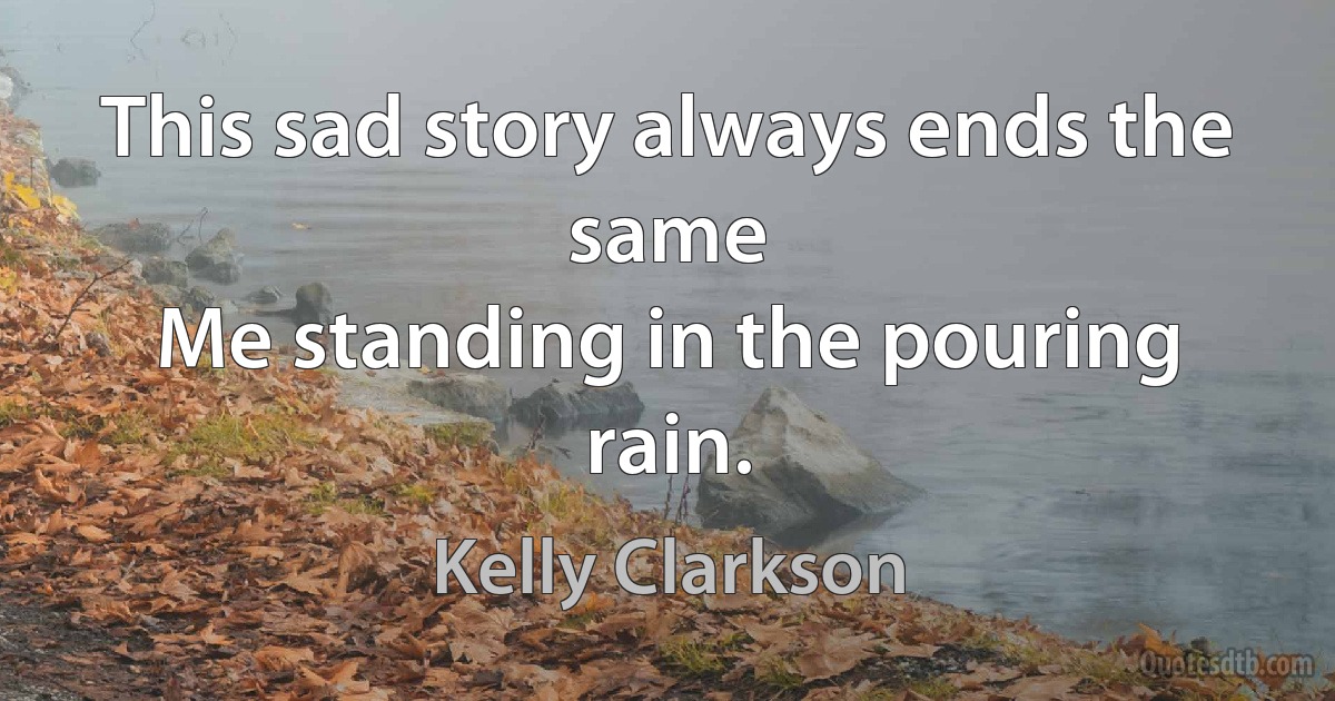 This sad story always ends the same
Me standing in the pouring rain. (Kelly Clarkson)