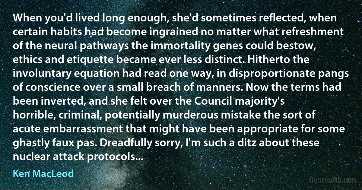 When you'd lived long enough, she'd sometimes reflected, when certain habits had become ingrained no matter what refreshment of the neural pathways the immortality genes could bestow, ethics and etiquette became ever less distinct. Hitherto the involuntary equation had read one way, in disproportionate pangs of conscience over a small breach of manners. Now the terms had been inverted, and she felt over the Council majority's horrible, criminal, potentially murderous mistake the sort of acute embarrassment that might have been appropriate for some ghastly faux pas. Dreadfully sorry, I'm such a ditz about these nuclear attack protocols... (Ken MacLeod)