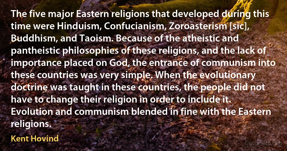 The five major Eastern religions that developed during this time were Hinduism, Confucianism, Zoroasterism [sic], Buddhism, and Taoism. Because of the atheistic and pantheistic philosophies of these religions, and the lack of importance placed on God, the entrance of communism into these countries was very simple. When the evolutionary doctrine was taught in these countries, the people did not have to change their religion in order to include it. Evolution and communism blended in fine with the Eastern religions. (Kent Hovind)