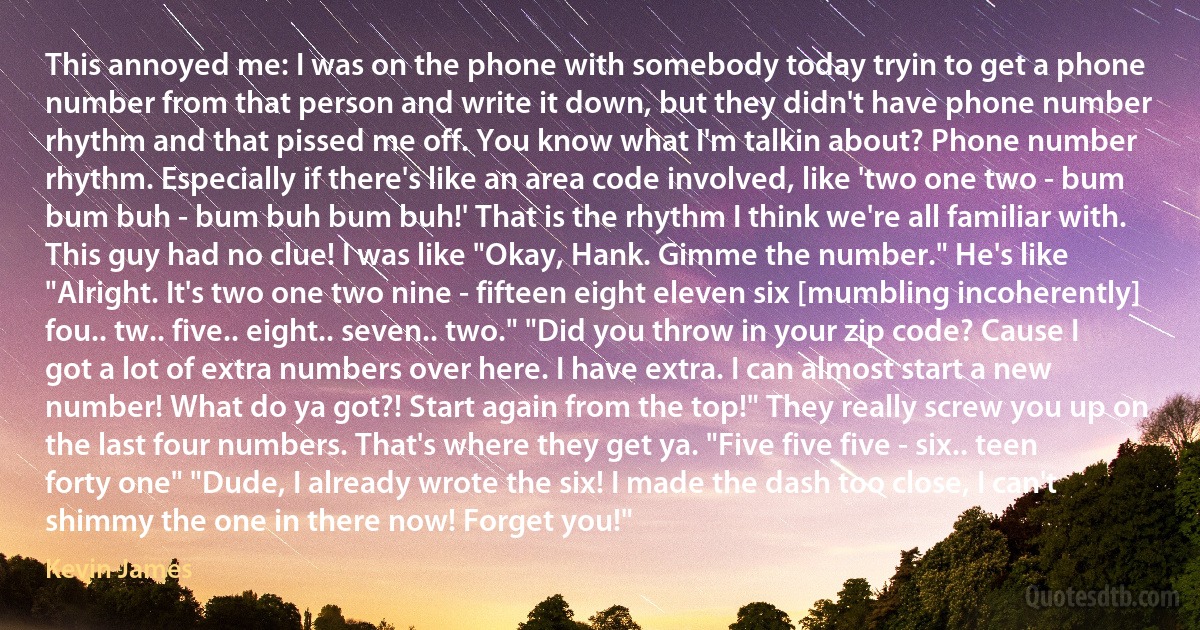 This annoyed me: I was on the phone with somebody today tryin to get a phone number from that person and write it down, but they didn't have phone number rhythm and that pissed me off. You know what I'm talkin about? Phone number rhythm. Especially if there's like an area code involved, like 'two one two - bum bum buh - bum buh bum buh!' That is the rhythm I think we're all familiar with. This guy had no clue! I was like "Okay, Hank. Gimme the number." He's like "Alright. It's two one two nine - fifteen eight eleven six [mumbling incoherently] fou.. tw.. five.. eight.. seven.. two." "Did you throw in your zip code? Cause I got a lot of extra numbers over here. I have extra. I can almost start a new number! What do ya got?! Start again from the top!" They really screw you up on the last four numbers. That's where they get ya. "Five five five - six.. teen forty one" "Dude, I already wrote the six! I made the dash too close, I can't shimmy the one in there now! Forget you!" (Kevin James)