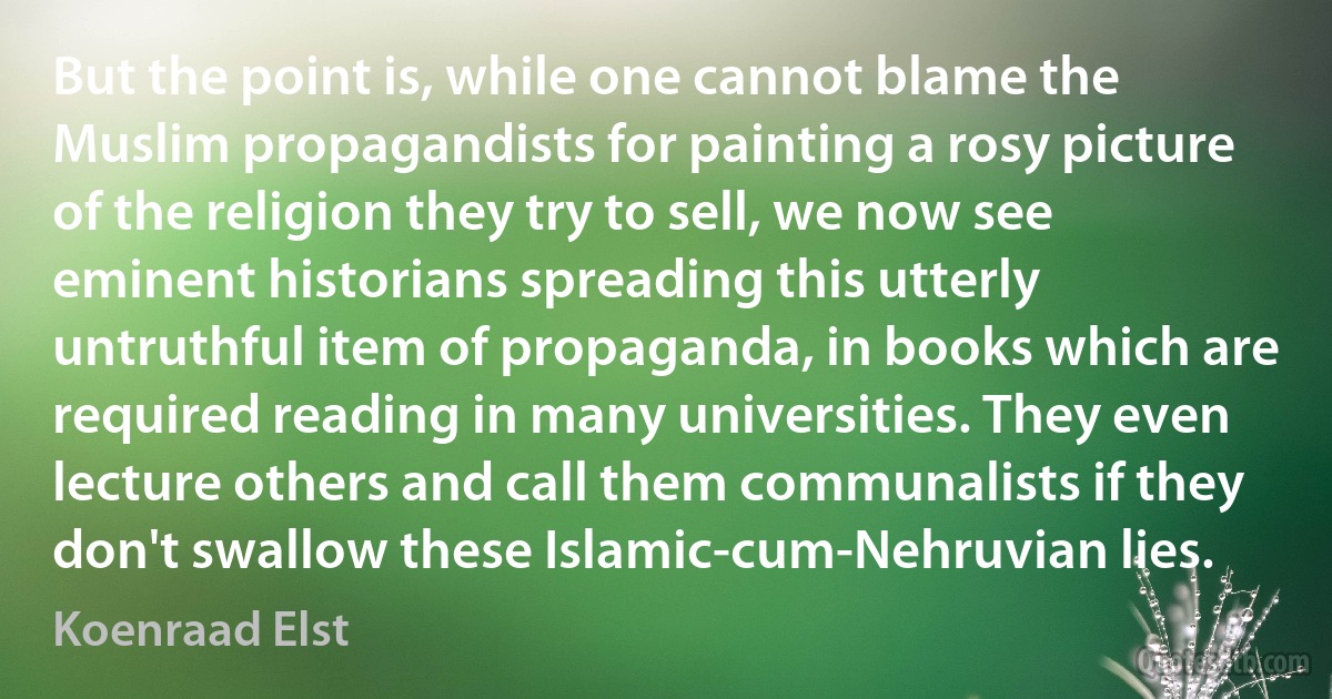 But the point is, while one cannot blame the Muslim propagandists for painting a rosy picture of the religion they try to sell, we now see eminent historians spreading this utterly untruthful item of propaganda, in books which are required reading in many universities. They even lecture others and call them communalists if they don't swallow these Islamic-cum-Nehruvian lies. (Koenraad Elst)