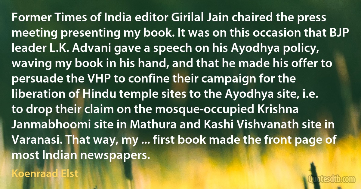 Former Times of India editor Girilal Jain chaired the press meeting presenting my book. It was on this occasion that BJP leader L.K. Advani gave a speech on his Ayodhya policy, waving my book in his hand, and that he made his offer to persuade the VHP to confine their campaign for the liberation of Hindu temple sites to the Ayodhya site, i.e. to drop their claim on the mosque-occupied Krishna Janmabhoomi site in Mathura and Kashi Vishvanath site in Varanasi. That way, my ... first book made the front page of most Indian newspapers. (Koenraad Elst)