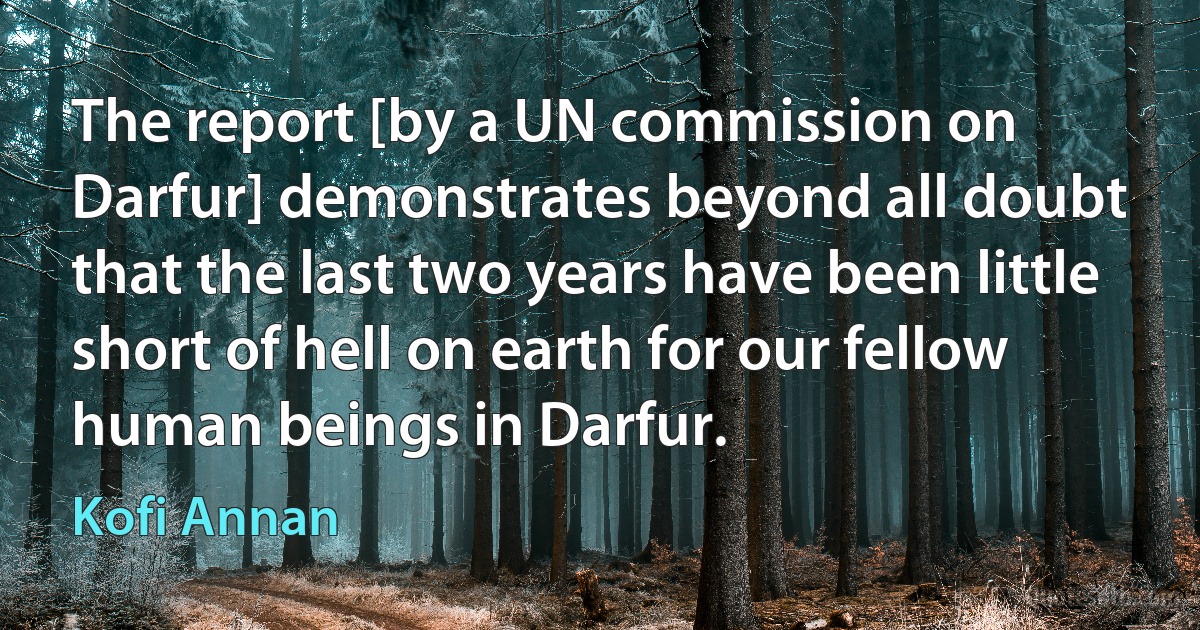 The report [by a UN commission on Darfur] demonstrates beyond all doubt that the last two years have been little short of hell on earth for our fellow human beings in Darfur. (Kofi Annan)