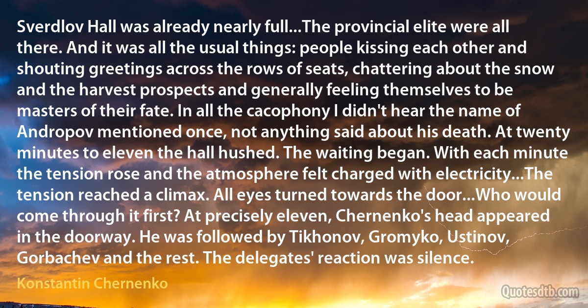 Sverdlov Hall was already nearly full...The provincial elite were all there. And it was all the usual things: people kissing each other and shouting greetings across the rows of seats, chattering about the snow and the harvest prospects and generally feeling themselves to be masters of their fate. In all the cacophony I didn't hear the name of Andropov mentioned once, not anything said about his death. At twenty minutes to eleven the hall hushed. The waiting began. With each minute the tension rose and the atmosphere felt charged with electricity...The tension reached a climax. All eyes turned towards the door...Who would come through it first? At precisely eleven, Chernenko's head appeared in the doorway. He was followed by Tikhonov, Gromyko, Ustinov, Gorbachev and the rest. The delegates' reaction was silence. (Konstantin Chernenko)