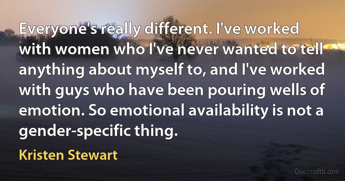 Everyone's really different. I've worked with women who I've never wanted to tell anything about myself to, and I've worked with guys who have been pouring wells of emotion. So emotional availability is not a gender-specific thing. (Kristen Stewart)