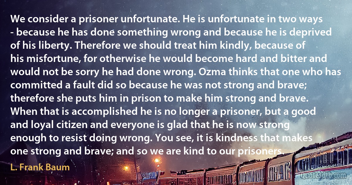 We consider a prisoner unfortunate. He is unfortunate in two ways - because he has done something wrong and because he is deprived of his liberty. Therefore we should treat him kindly, because of his misfortune, for otherwise he would become hard and bitter and would not be sorry he had done wrong. Ozma thinks that one who has committed a fault did so because he was not strong and brave; therefore she puts him in prison to make him strong and brave. When that is accomplished he is no longer a prisoner, but a good and loyal citizen and everyone is glad that he is now strong enough to resist doing wrong. You see, it is kindness that makes one strong and brave; and so we are kind to our prisoners. (L. Frank Baum)