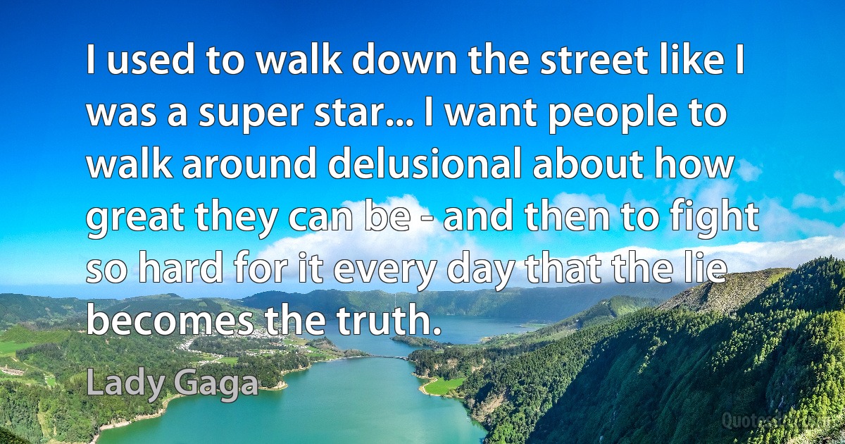 I used to walk down the street like I was a super star... I want people to walk around delusional about how great they can be - and then to fight so hard for it every day that the lie becomes the truth. (Lady Gaga)