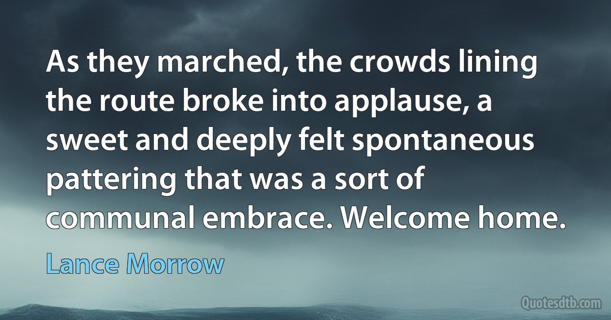 As they marched, the crowds lining the route broke into applause, a sweet and deeply felt spontaneous pattering that was a sort of communal embrace. Welcome home. (Lance Morrow)