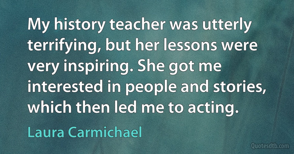 My history teacher was utterly terrifying, but her lessons were very inspiring. She got me interested in people and stories, which then led me to acting. (Laura Carmichael)