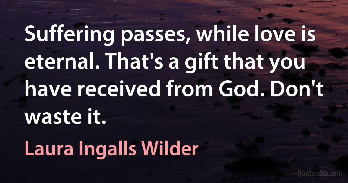 Suffering passes, while love is eternal. That's a gift that you have received from God. Don't waste it. (Laura Ingalls Wilder)