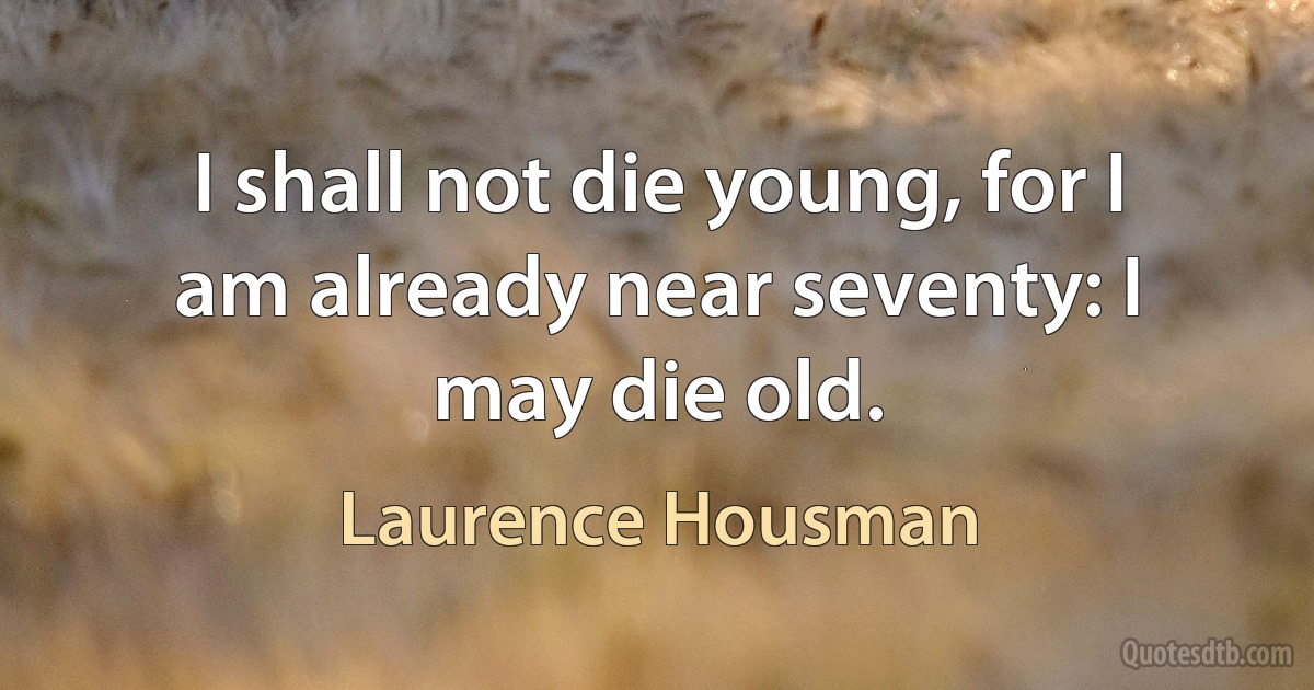 I shall not die young, for I am already near seventy: I may die old. (Laurence Housman)