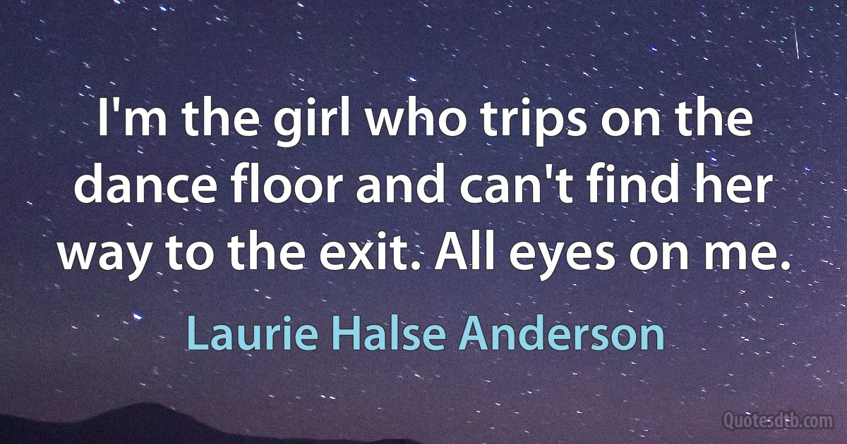 I'm the girl who trips on the dance floor and can't find her way to the exit. All eyes on me. (Laurie Halse Anderson)