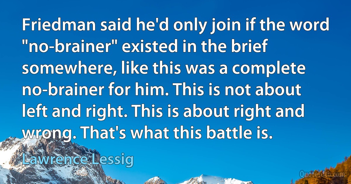 Friedman said he'd only join if the word "no-brainer" existed in the brief somewhere, like this was a complete no-brainer for him. This is not about left and right. This is about right and wrong. That's what this battle is. (Lawrence Lessig)