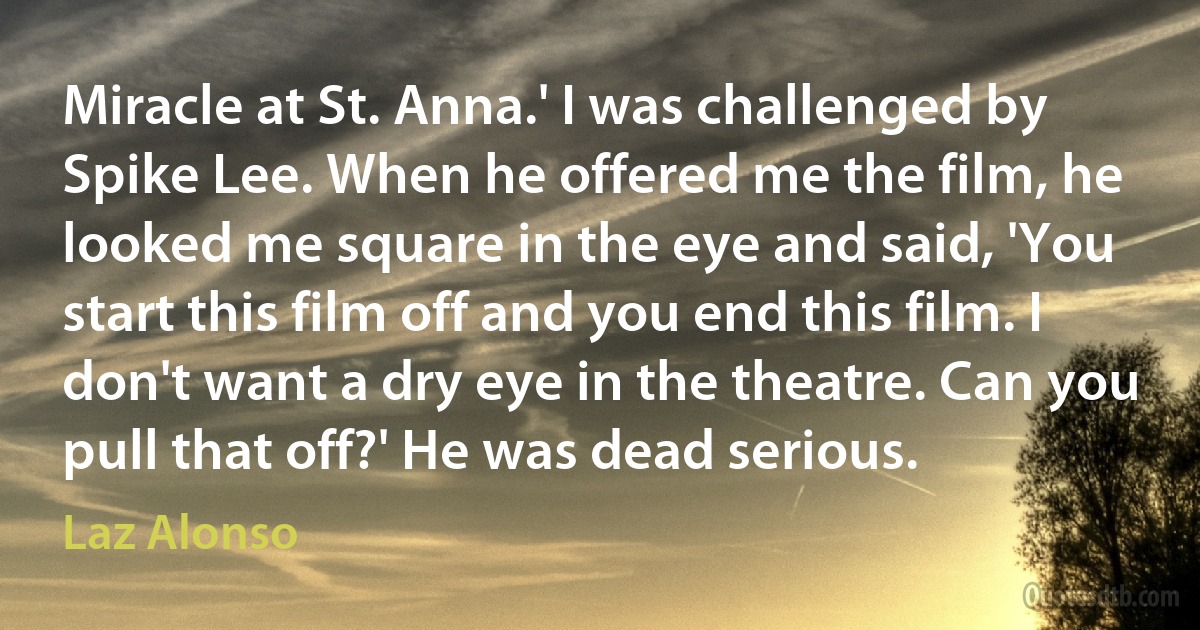 Miracle at St. Anna.' I was challenged by Spike Lee. When he offered me the film, he looked me square in the eye and said, 'You start this film off and you end this film. I don't want a dry eye in the theatre. Can you pull that off?' He was dead serious. (Laz Alonso)