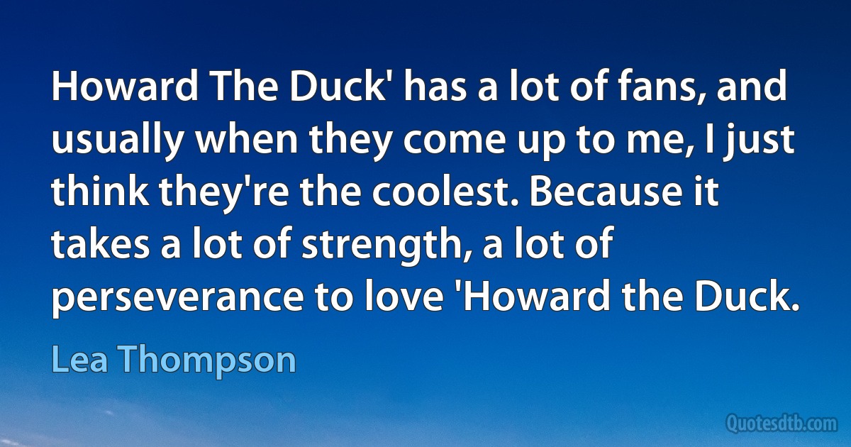 Howard The Duck' has a lot of fans, and usually when they come up to me, I just think they're the coolest. Because it takes a lot of strength, a lot of perseverance to love 'Howard the Duck. (Lea Thompson)