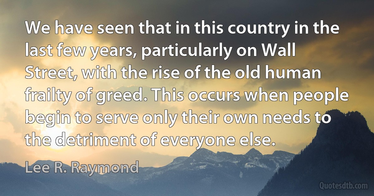 We have seen that in this country in the last few years, particularly on Wall Street, with the rise of the old human frailty of greed. This occurs when people begin to serve only their own needs to the detriment of everyone else. (Lee R. Raymond)