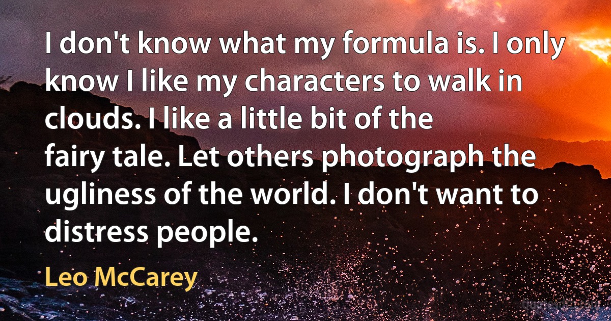 I don't know what my formula is. I only know I like my characters to walk in clouds. I like a little bit of the fairy tale. Let others photograph the ugliness of the world. I don't want to distress people. (Leo McCarey)