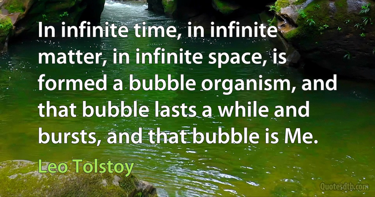 In infinite time, in infinite matter, in infinite space, is formed a bubble organism, and that bubble lasts a while and bursts, and that bubble is Me. (Leo Tolstoy)