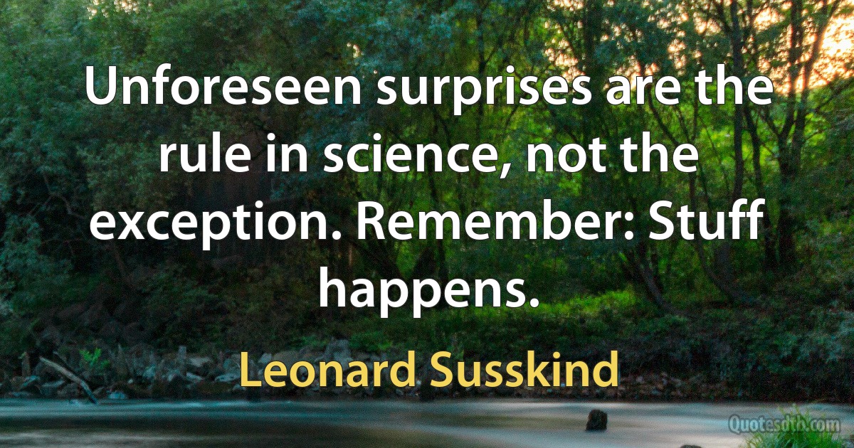 Unforeseen surprises are the rule in science, not the exception. Remember: Stuff happens. (Leonard Susskind)