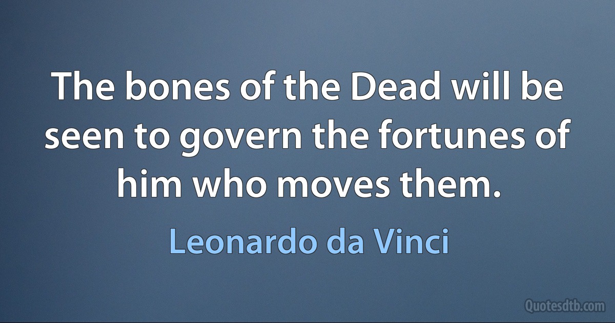 The bones of the Dead will be seen to govern the fortunes of him who moves them. (Leonardo da Vinci)