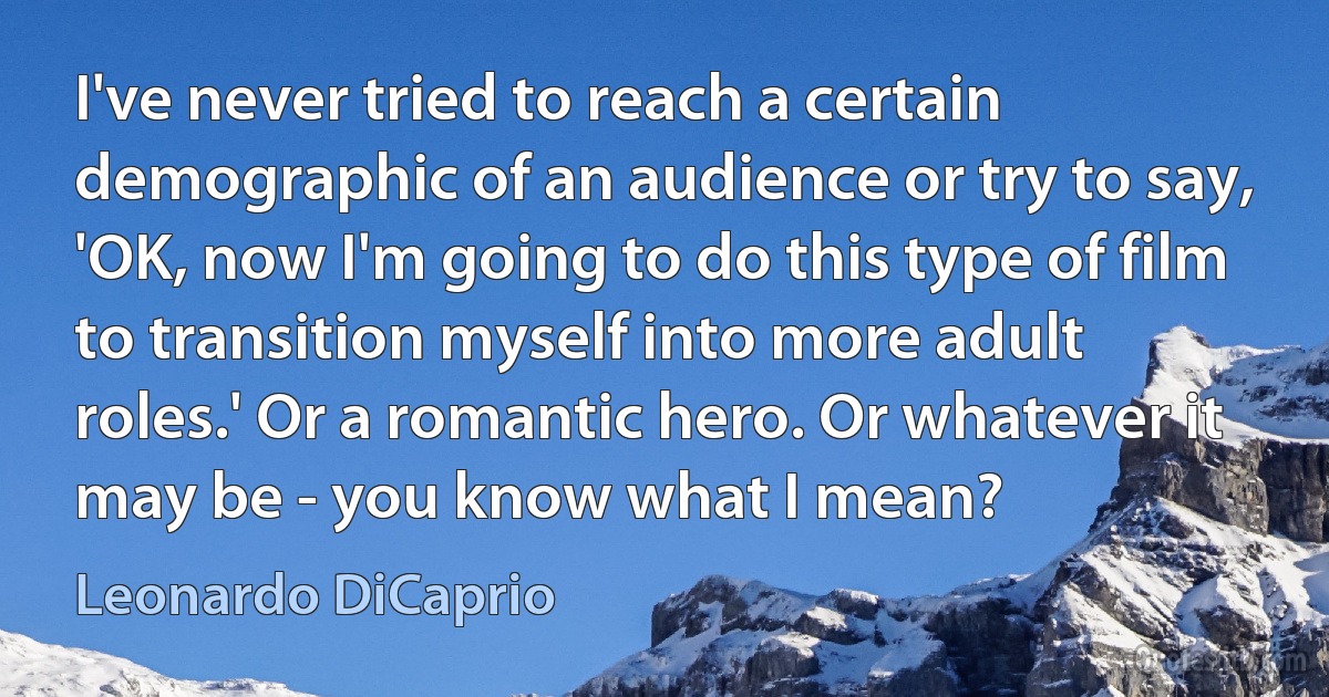 I've never tried to reach a certain demographic of an audience or try to say, 'OK, now I'm going to do this type of film to transition myself into more adult roles.' Or a romantic hero. Or whatever it may be - you know what I mean? (Leonardo DiCaprio)