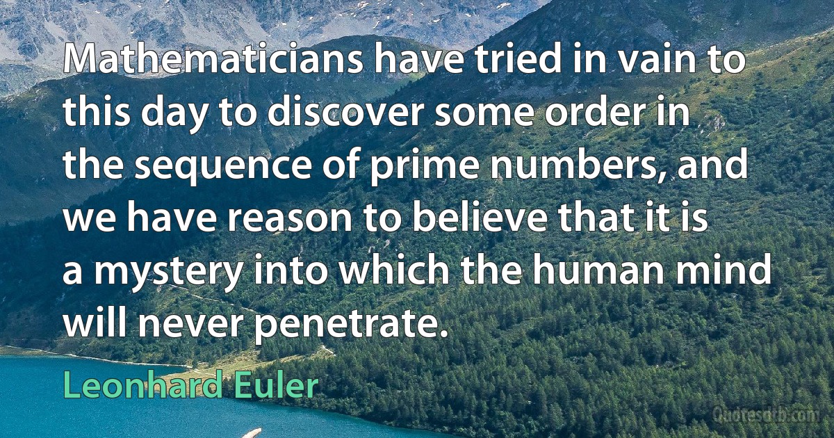 Mathematicians have tried in vain to this day to discover some order in the sequence of prime numbers, and we have reason to believe that it is a mystery into which the human mind will never penetrate. (Leonhard Euler)