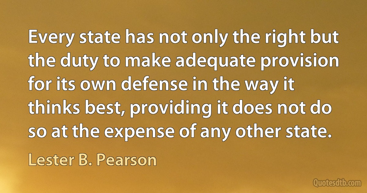 Every state has not only the right but the duty to make adequate provision for its own defense in the way it thinks best, providing it does not do so at the expense of any other state. (Lester B. Pearson)