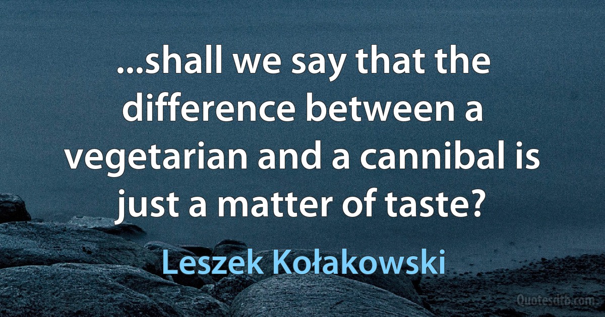 ...shall we say that the difference between a vegetarian and a cannibal is just a matter of taste? (Leszek Kołakowski)