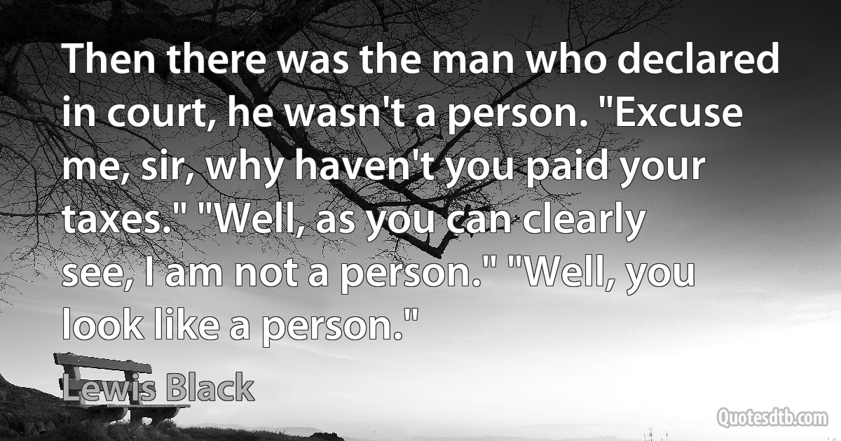 Then there was the man who declared in court, he wasn't a person. "Excuse me, sir, why haven't you paid your taxes." "Well, as you can clearly see, I am not a person." "Well, you look like a person." (Lewis Black)