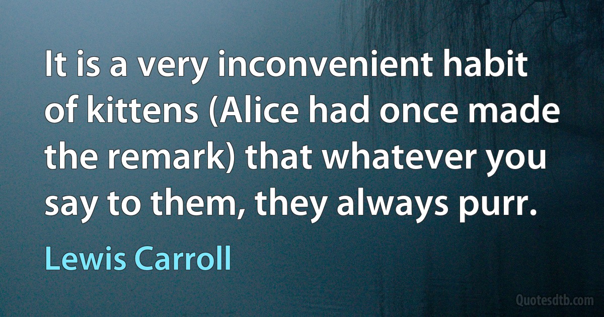It is a very inconvenient habit of kittens (Alice had once made the remark) that whatever you say to them, they always purr. (Lewis Carroll)
