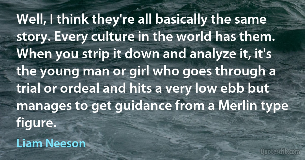 Well, I think they're all basically the same story. Every culture in the world has them. When you strip it down and analyze it, it's the young man or girl who goes through a trial or ordeal and hits a very low ebb but manages to get guidance from a Merlin type figure. (Liam Neeson)